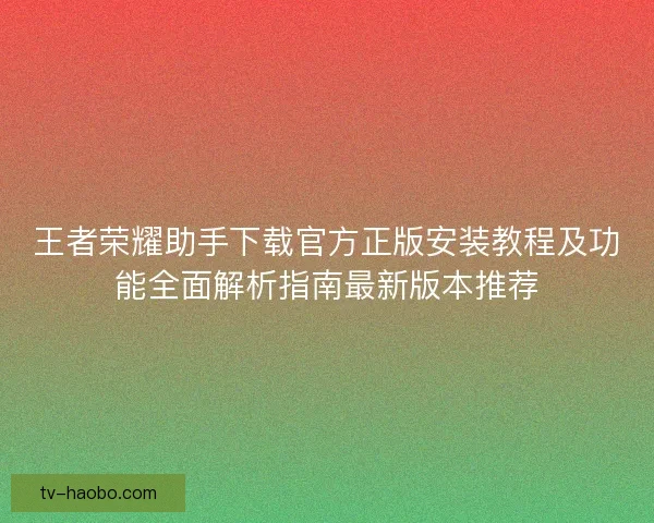 王者荣耀助手下载官方正版安装教程及功能全面解析指南最新版本推荐