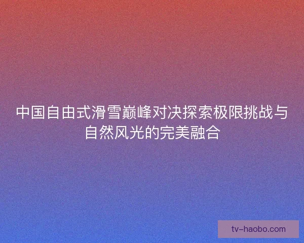 中国自由式滑雪巅峰对决探索极限挑战与自然风光的完美融合 中国自由式滑雪巅峰对决探索极限挑战与自然风光的完美融合