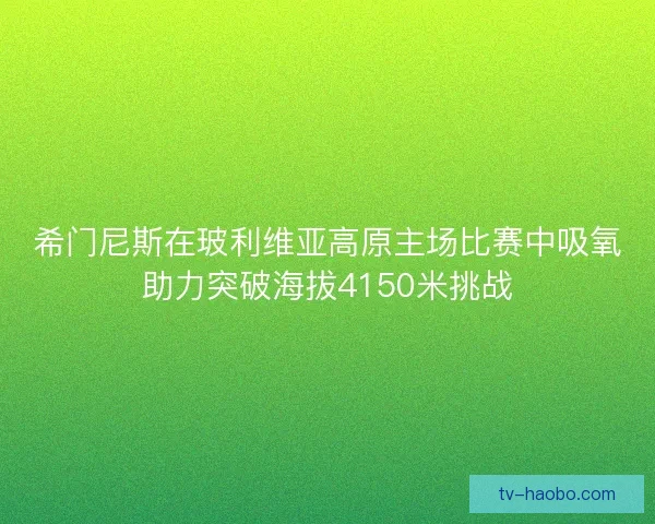 希门尼斯在玻利维亚高原主场比赛中吸氧助力突破海拔4150米挑战 希门尼斯在玻利维亚高原主场比赛中吸氧助力突破海拔4150米挑战