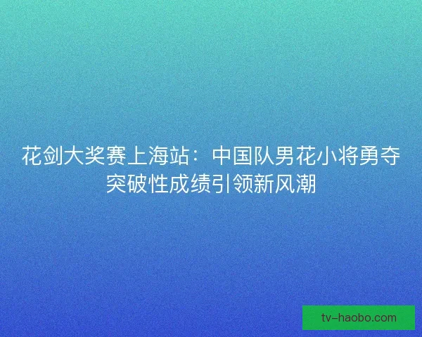 花剑大奖赛上海站:中国队男花小将勇夺突破性成绩引领新风潮 花剑大奖赛上海站:中国队男花小将勇夺突破性成绩引领新风潮