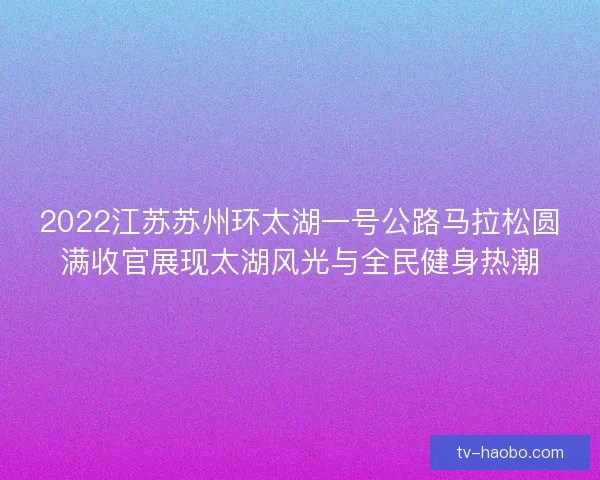 2022江苏苏州环太湖一号公路马拉松圆满收官展现太湖风光与全民健身热潮 2022江苏苏州环太湖一号公路马拉松圆满收官展现太湖风光与全民健身热潮