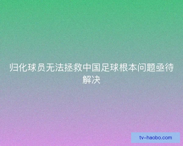 归化球员无法拯救中国足球根本问题亟待解决 归化球员无法拯救中国足球根本问题亟待解决