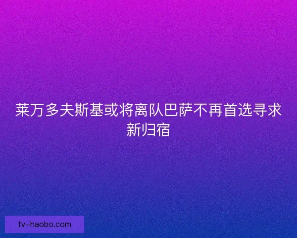 莱万多夫斯基或将离队巴萨不再首选寻求新归宿
