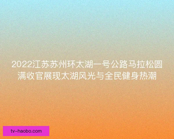 2022江苏苏州环太湖一号公路马拉松圆满收官展现太湖风光与全民健身热潮