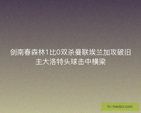 剑南春森林1比0双杀曼联埃兰加攻破旧主大洛特头球击中横梁 剑南春森林1比0双杀曼联埃兰加攻破旧主大洛特头球击中横梁