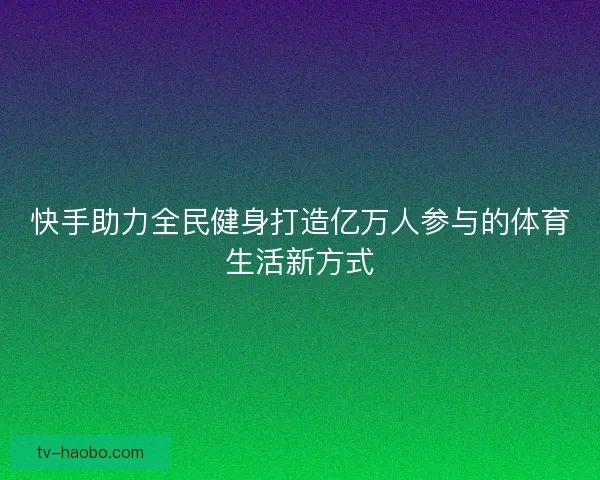 快手助力全民健身打造亿万人参与的体育生活新方式 快手助力全民健身打造亿万人参与的体育生活新方式