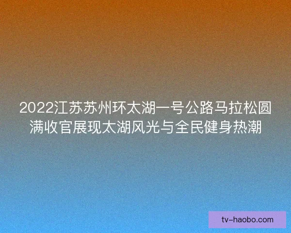 2022江苏苏州环太湖一号公路马拉松圆满收官展现太湖风光与全民健身热潮