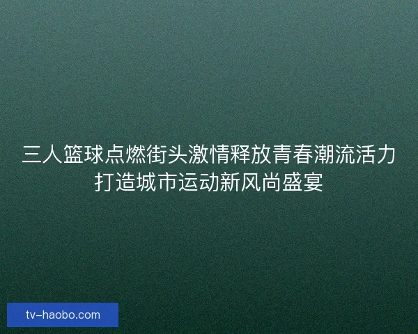 三人篮球点燃街头激情释放青春潮流活力打造城市运动新风尚盛宴 三人篮球点燃街头激情释放青春潮流活力打造城市运动新风尚盛宴
