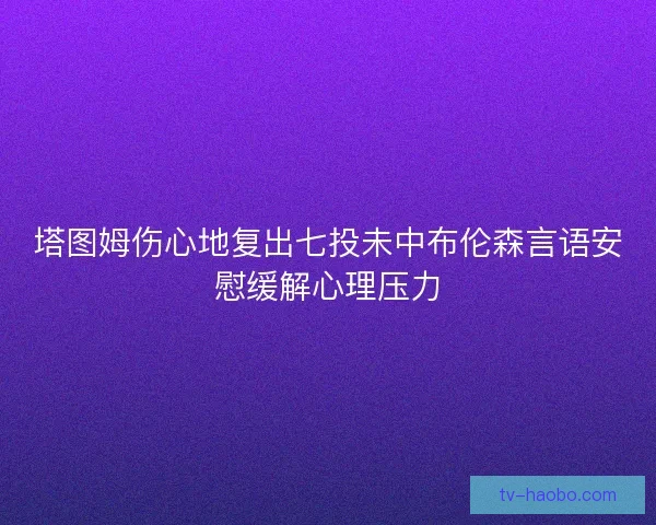 塔图姆伤心地复出七投未中布伦森言语安慰缓解心理压力 塔图姆伤心地复出七投未中布伦森言语安慰缓解心理压力