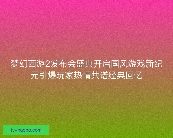 梦幻西游2发布会盛典开启国风游戏新纪元引爆玩家热情共谱经典回忆