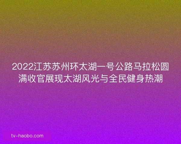 2022江苏苏州环太湖一号公路马拉松圆满收官展现太湖风光与全民健身热潮 2022江苏苏州环太湖一号公路马拉松圆满收官展现太湖风光与全民健身热潮