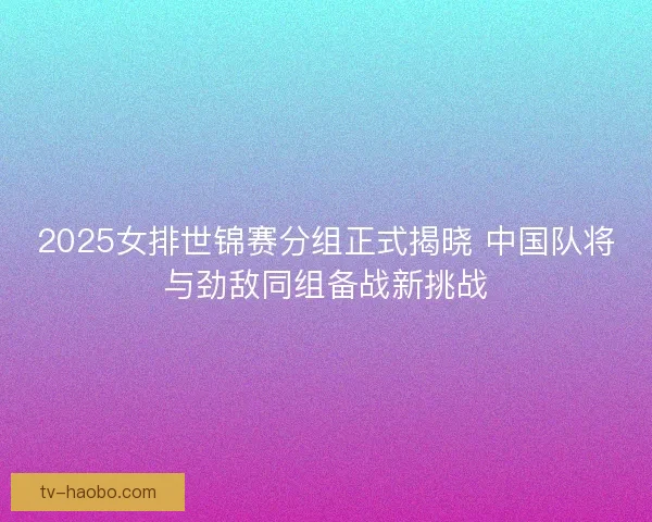 2025女排世锦赛分组正式揭晓 中国队将与劲敌同组备战新挑战 2025女排世锦赛分组正式揭晓 中国队将与劲敌同组备战新挑战