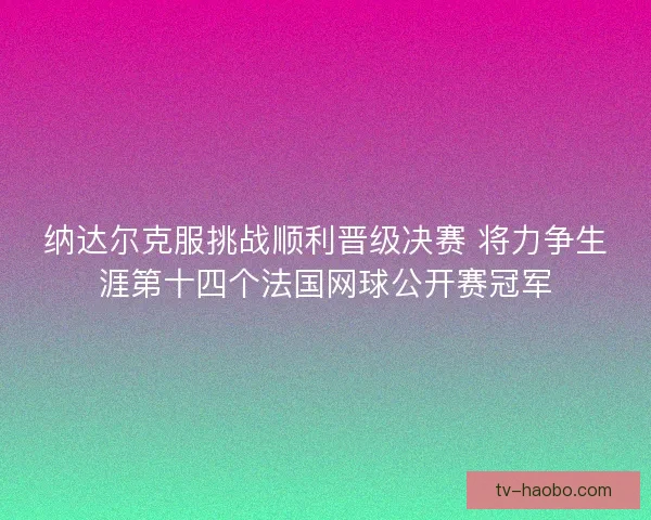 纳达尔克服挑战顺利晋级决赛 将力争生涯第十四个法国网球公开赛冠军